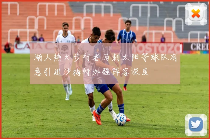 湖人热火步行者马刺太阳等球队有意引进沙梅特加强阵容深度