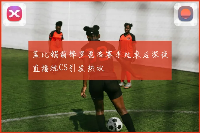 莱比锡前锋罗慕洛赛季结束后深夜直播玩CS引发热议