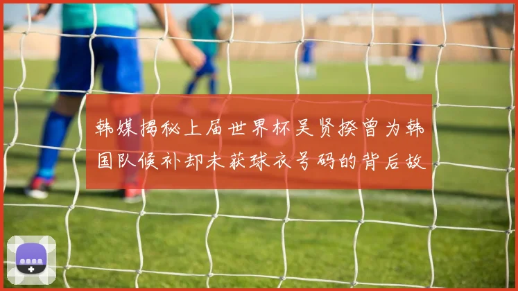 韩媒揭秘上届世界杯吴贤揆曾为韩国队候补却未获球衣号码的背后故事