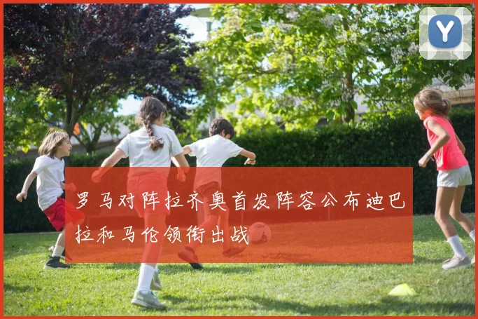 罗马对阵拉齐奥首发阵容公布迪巴拉和马伦领衔出战