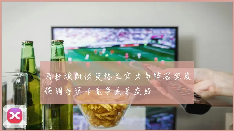 马杜埃凯谈英格兰实力与阵容深度强调与萨卡竞争关系友好