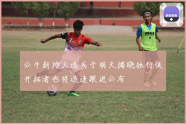 公牛新帅人选或于明天揭晓独行侠开拓者也将迅速跟进公布