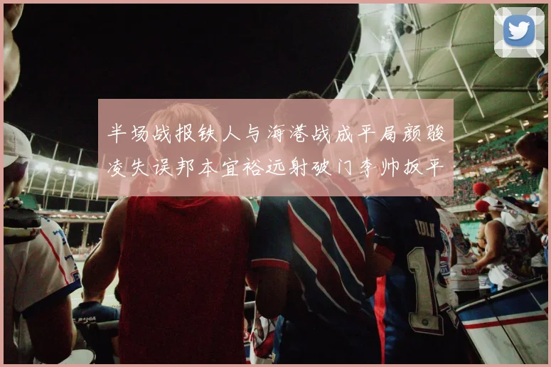 半场战报铁人与海港战成平局颜骏凌失误邦本宜裕远射破门李帅扳平