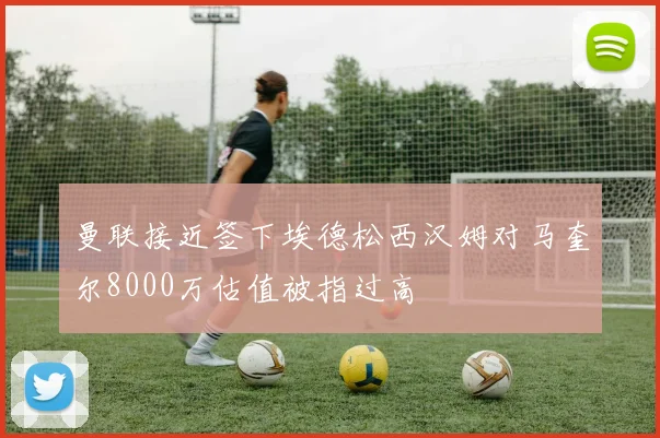 曼联接近签下埃德松西汉姆对马奎尔8000万估值被指过高