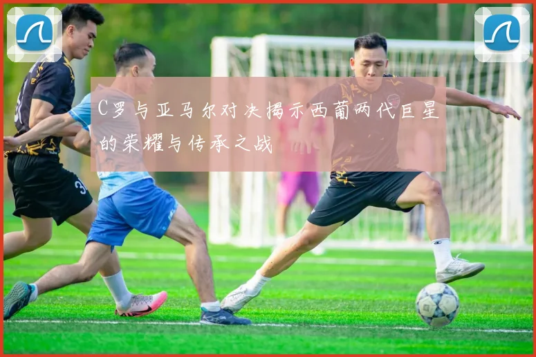 C罗与亚马尔对决揭示西葡两代巨星的荣耀与传承之战