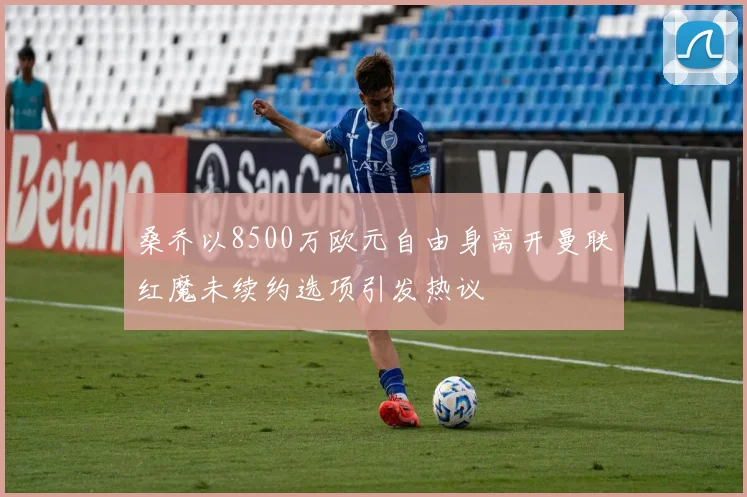 桑乔以8500万欧元自由身离开曼联红魔未续约选项引发热议